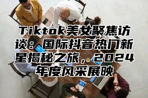 Tiktok美女聚焦访谈：国际抖音热门新星揭秘之旅，2024年度风采展映