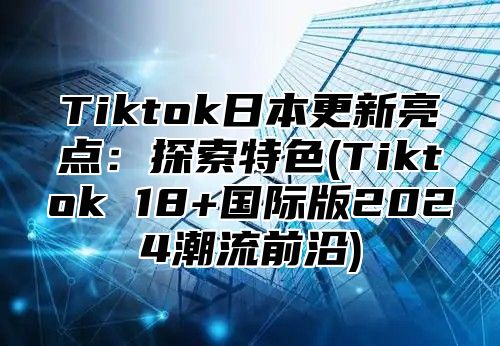 Tiktok日本更新亮点：探索特色(Tiktok 18+国际版2024潮流前沿)