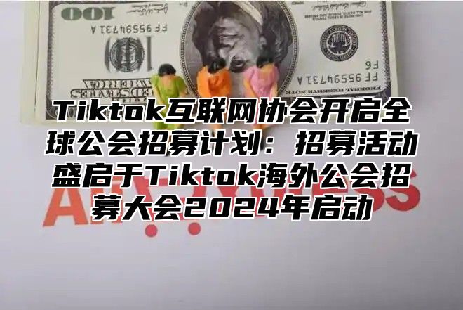 Tiktok互联网协会开启全球公会招募计划：招募活动盛启于Tiktok海外公会招募大会2024年启动