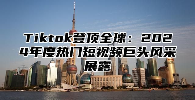 Tiktok登顶全球：2024年度热门短视频巨头风采展露