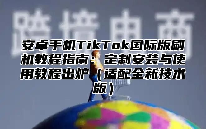 安卓手机TikTok国际版刷机教程指南：定制安装与使用教程出炉（适配全新技术版）