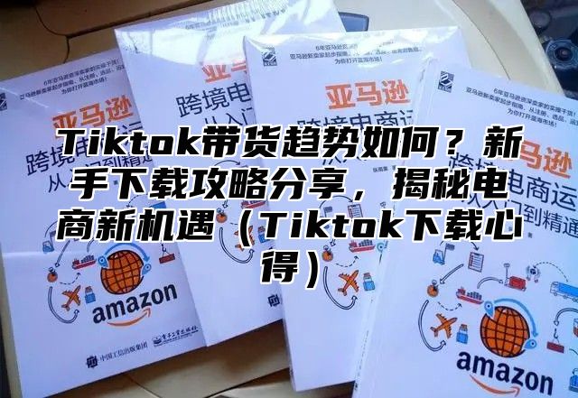 Tiktok带货趋势如何？新手下载攻略分享，揭秘电商新机遇（Tiktok下载心得）