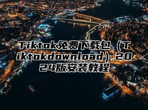 Tiktok免费下载包（Tiktokdownload）2024版安装教程