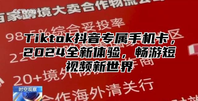 Tiktok抖音专属手机卡，2024全新体验，畅游短视频新世界