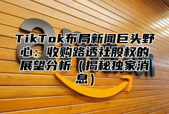 TikTok布局新闻巨头野心：收购路透社股权的展望分析（揭秘独家消息）