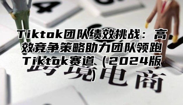 Tiktok团队绩效挑战：高效竞争策略助力团队领跑Tiktok赛道（2024版）