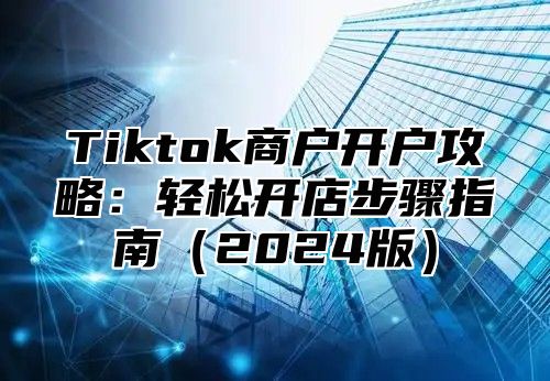 Tiktok商户开户攻略：轻松开店步骤指南（2024版）