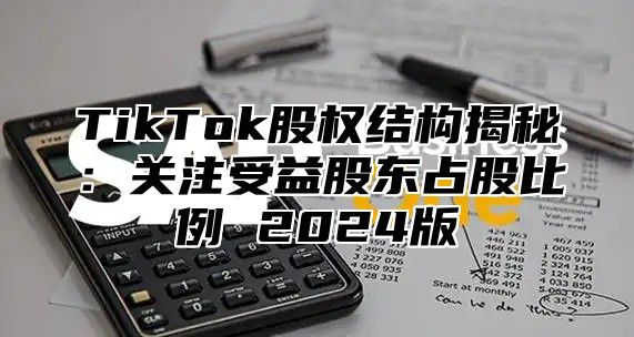 TikTok股权结构揭秘：关注受益股东占股比例 2024版