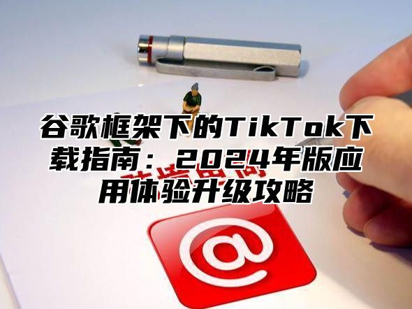 谷歌框架下的TikTok下载指南：2024年版应用体验升级攻略