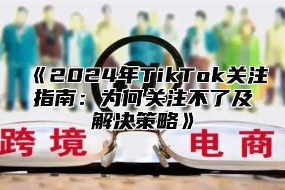 《2024年TikTok关注指南：为何关注不了及解决策略》