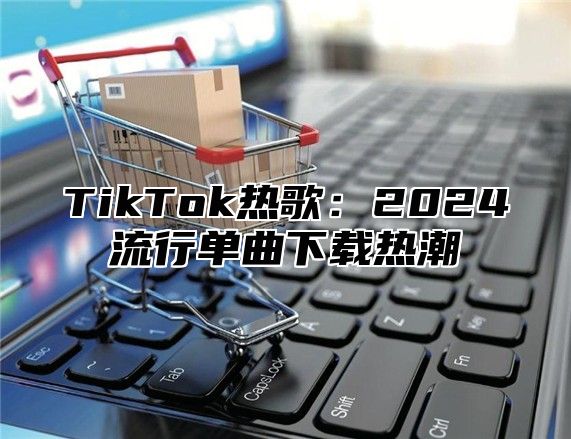 TikTok热歌：2024流行单曲下载热潮