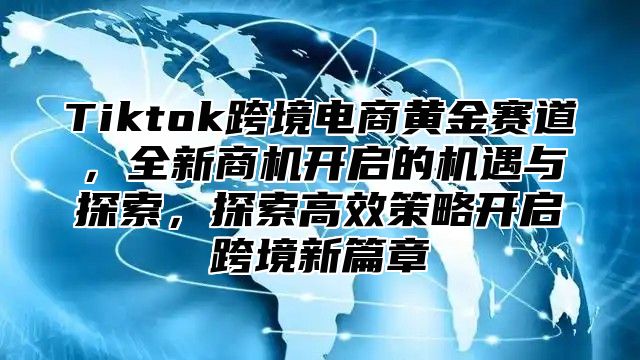 Tiktok跨境电商黄金赛道，全新商机开启的机遇与探索，探索高效策略开启跨境新篇章