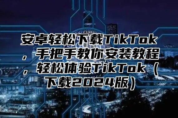 安卓轻松下载TikTok，手把手教你安装教程，轻松体验TikTok（下载2024版）