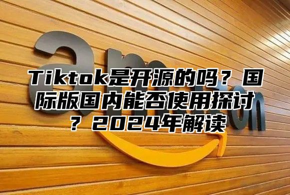 Tiktok是开源的吗？国际版国内能否使用探讨？2024年解读