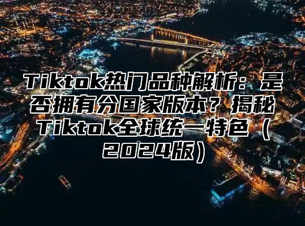 Tiktok热门品种解析：是否拥有分国家版本？揭秘Tiktok全球统一特色（2024版）