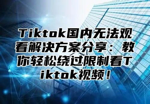 Tiktok国内无法观看解决方案分享：教你轻松绕过限制看Tiktok视频！