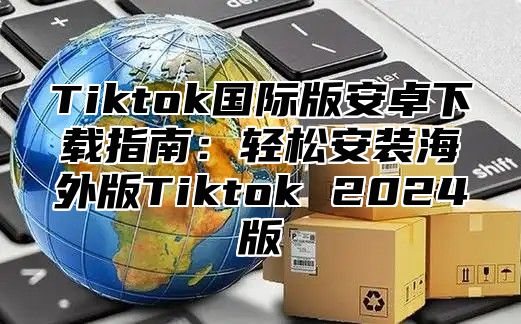 Tiktok国际版安卓下载指南：轻松安装海外版Tiktok 2024版