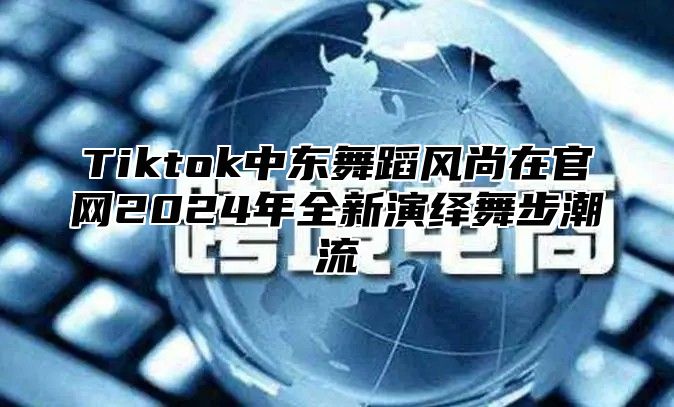 Tiktok中东舞蹈风尚在官网2024年全新演绎舞步潮流