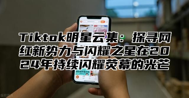 Tiktok明星云集：探寻网红新势力与闪耀之星在2024年持续闪耀荧幕的光芒