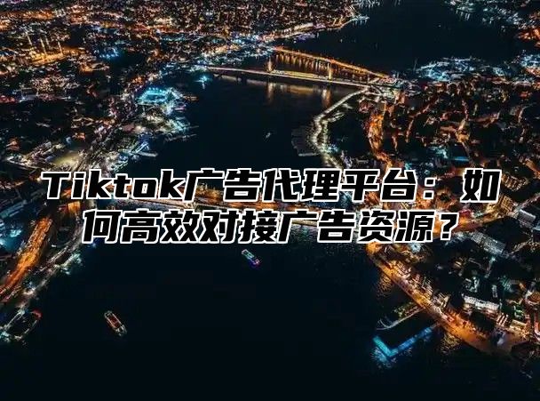 Tiktok广告代理平台：如何高效对接广告资源？