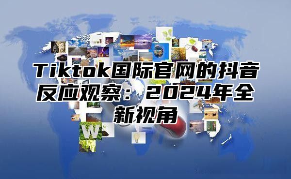 Tiktok国际官网的抖音反应观察：2024年全新视角