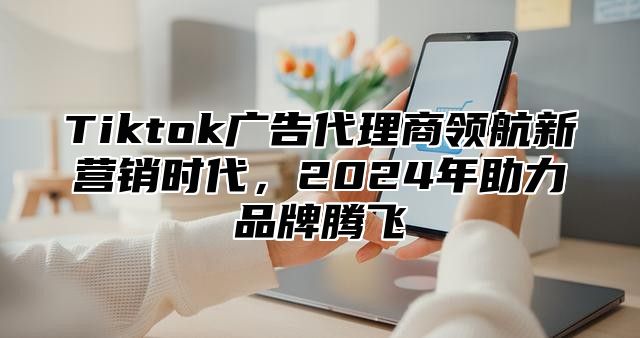 Tiktok广告代理商领航新营销时代，2024年助力品牌腾飞