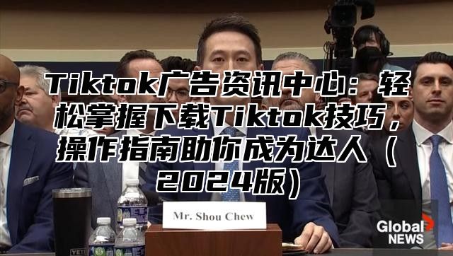 Tiktok广告资讯中心：轻松掌握下载Tiktok技巧，操作指南助你成为达人（2024版）