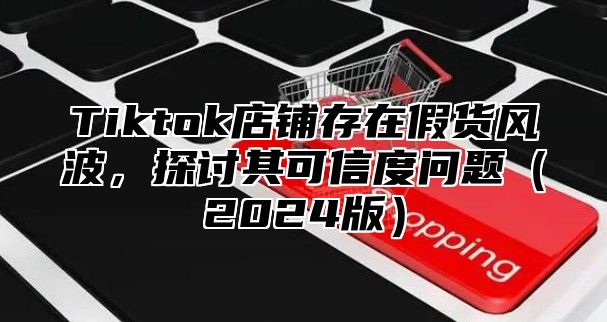 Tiktok店铺存在假货风波，探讨其可信度问题（2024版）