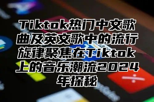 Tiktok热门中文歌曲及英文歌中的流行旋律聚焦在Tiktok上的音乐潮流2024年探秘