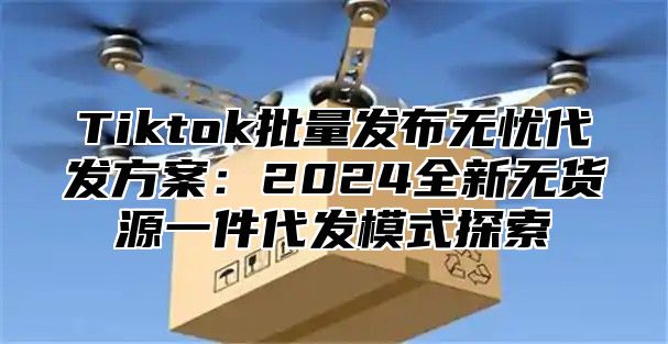 Tiktok批量发布无忧代发方案：2024全新无货源一件代发模式探索