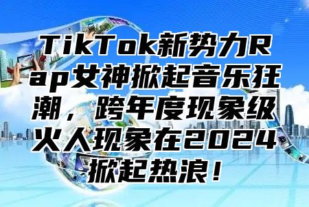 TikTok新势力Rap女神掀起音乐狂潮，跨年度现象级火人现象在2024掀起热浪！