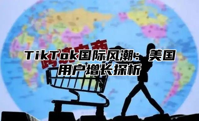 TikTok国际风潮：美国用户增长探析