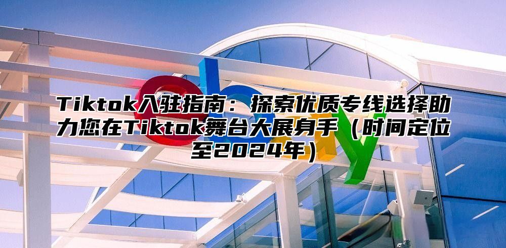 Tiktok入驻指南：探索优质专线选择助力您在Tiktok舞台大展身手（时间定位至2024年）