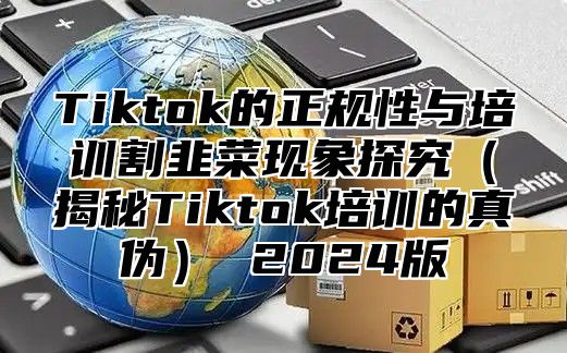 Tiktok的正规性与培训割韭菜现象探究（揭秘Tiktok培训的真伪） 2024版