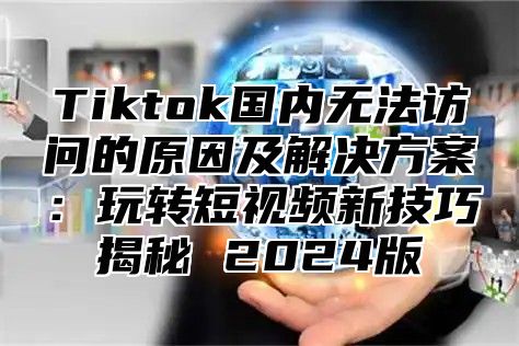 Tiktok国内无法访问的原因及解决方案：玩转短视频新技巧揭秘 2024版