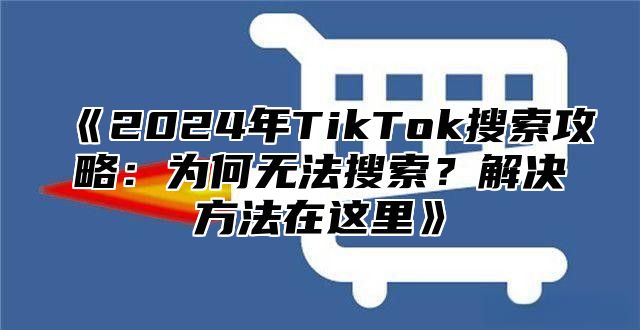 《2024年TikTok搜索攻略：为何无法搜索？解决方法在这里》