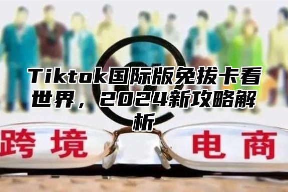 Tiktok国际版免拔卡看世界，2024新攻略解析