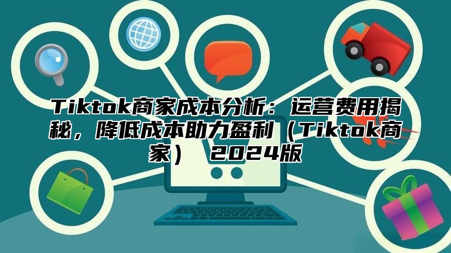 Tiktok商家成本分析：运营费用揭秘，降低成本助力盈利（Tiktok商家） 2024版