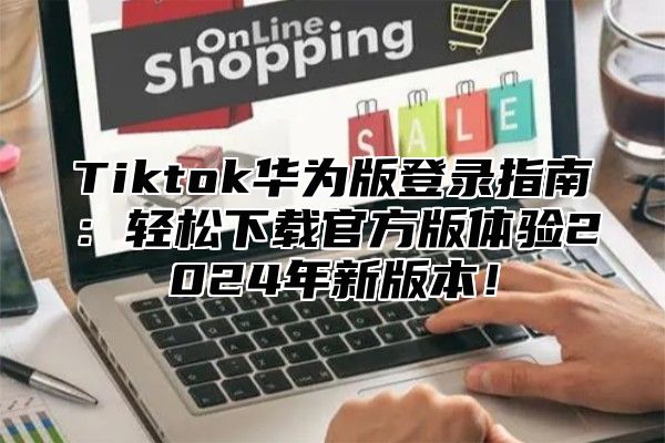 Tiktok华为版登录指南：轻松下载官方版体验2024年新版本！