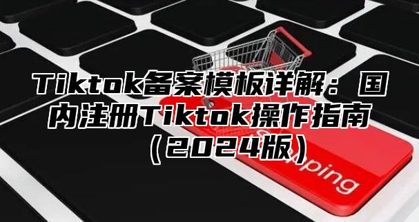 Tiktok备案模板详解：国内注册Tiktok操作指南（2024版）