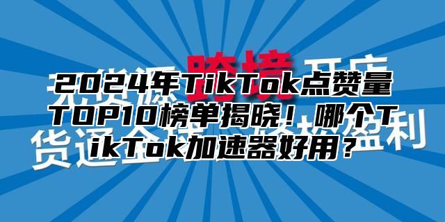 2024年TikTok点赞量TOP10榜单揭晓！哪个TikTok加速器好用？