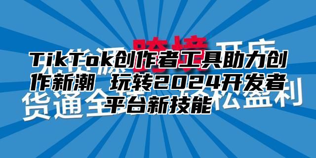 TikTok创作者工具助力创作新潮 玩转2024开发者平台新技能