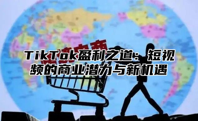 TikTok盈利之道：短视频的商业潜力与新机遇