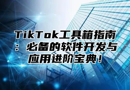 TikTok工具箱指南：必备的软件开发与应用进阶宝典！