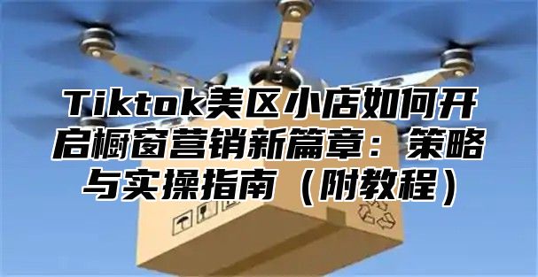 Tiktok美区小店如何开启橱窗营销新篇章：策略与实操指南（附教程）