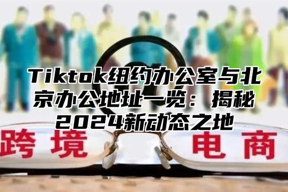 Tiktok纽约办公室与北京办公地址一览：揭秘2024新动态之地