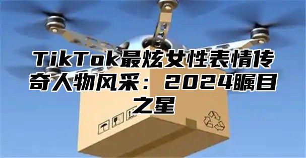 TikTok最炫女性表情传奇人物风采：2024瞩目之星