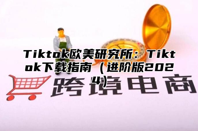 Tiktok欧美研究所：Tiktok下载指南（进阶版2024）