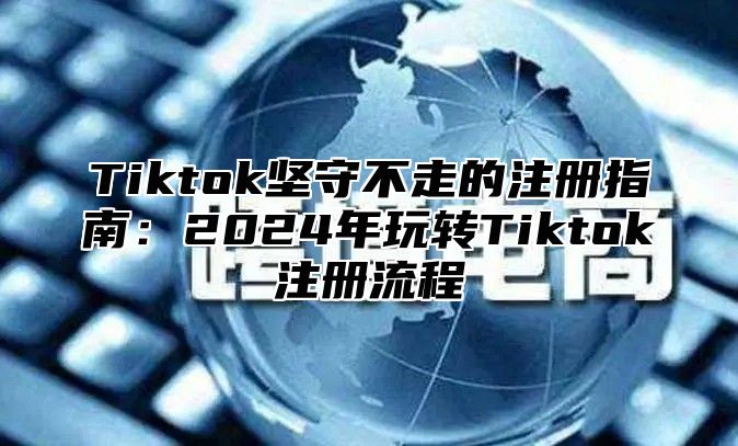 Tiktok坚守不走的注册指南：2024年玩转Tiktok注册流程