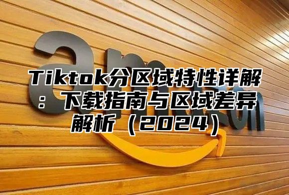 Tiktok分区域特性详解：下载指南与区域差异解析（2024）